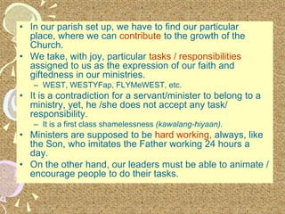 • In our parish set up, we have to find our particular
place, where we can contribute to the growth of the
Church.
• We take, with joy, particular tasks / responsibilities
assigned to us as the expression of our faith and
giftedness in our ministries.
– WEST, WESTYFap, FLYMeWEST, etc.
• It is a contradiction for a servant/minister to belong to a
ministry, yet, he /she does not accept any task/
responsibility.
– It is a first class shamelessness (kawalang-hiyaan).
• Ministers are supposed to be hard working, always, like
the Son, who imitates the Father working 24 hours a
day.
• On the other hand, our leaders must be able to animate /
encourage people to do their tasks.
 