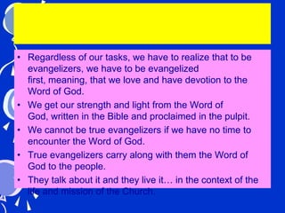 • Regardless of our tasks, we have to realize that to be
evangelizers, we have to be evangelized
first, meaning, that we love and have devotion to the
Word of God.
• We get our strength and light from the Word of
God, written in the Bible and proclaimed in the pulpit.
• We cannot be true evangelizers if we have no time to
encounter the Word of God.
• True evangelizers carry along with them the Word of
God to the people.
• They talk about it and they live it… in the context of the
life and mission of the Church.
 