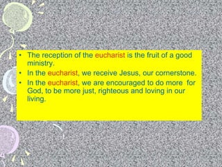 • The reception of the eucharist is the fruit of a good
ministry.
• In the eucharist, we receive Jesus, our cornerstone.
• In the eucharist, we are encouraged to do more for
God, to be more just, righteous and loving in our
living.
 