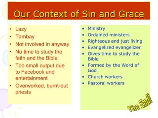 Our Context of Sin and Grace
• Lazy
• Tambay
• Not involved in anyway
• No time to study the
faith and the Bible
• Too small output due
to Facebook and
entertainment
• Overworked, burnt-out
priests
• Ministry
• Ordained ministers
• Righteous and just living
• Evangelized evangelizer
• Gives time to study the
Bible
• Formed by the Word of
God
• Church workers
• Pastoral workers
 