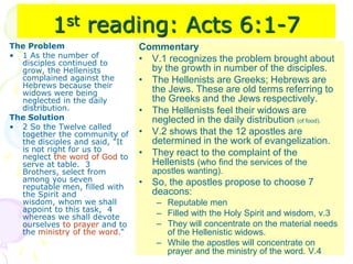 1st reading: Acts 6:1-7
The Problem
• 1 As the number of
disciples continued to
grow, the Hellenists
complained against the
Hebrews because their
widows were being
neglected in the daily
distribution.
The Solution
• 2 So the Twelve called
together the community of
the disciples and said, "It
is not right for us to
neglect the word of God to
serve at table. 3
Brothers, select from
among you seven
reputable men, filled with
the Spirit and
wisdom, whom we shall
appoint to this task, 4
whereas we shall devote
ourselves to prayer and to
the ministry of the word.“
Commentary
• V.1 recognizes the problem brought about
by the growth in number of the disciples.
• The Hellenists are Greeks; Hebrews are
the Jews. These are old terms referring to
the Greeks and the Jews respectively.
• The Hellenists feel their widows are
neglected in the daily distribution (of food).
• V.2 shows that the 12 apostles are
determined in the work of evangelization.
• They react to the complaint of the
Hellenists (who find the services of the
apostles wanting).
• So, the apostles propose to choose 7
deacons:
– Reputable men
– Filled with the Holy Spirit and wisdom, v.3
– They will concentrate on the material needs
of the Hellenistic widows.
– While the apostles will concentrate on
prayer and the ministry of the word. V.4
 