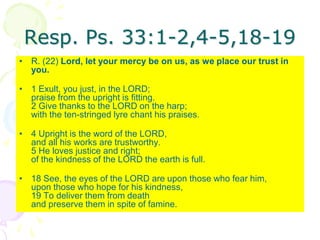 Resp. Ps. 33:1-2,4-5,18-19
• R. (22) Lord, let your mercy be on us, as we place our trust in
you.
• 1 Exult, you just, in the LORD;
praise from the upright is fitting.
2 Give thanks to the LORD on the harp;
with the ten-stringed lyre chant his praises.
• 4 Upright is the word of the LORD,
and all his works are trustworthy.
5 He loves justice and right;
of the kindness of the LORD the earth is full.
• 18 See, the eyes of the LORD are upon those who fear him,
upon those who hope for his kindness,
19 To deliver them from death
and preserve them in spite of famine.
 