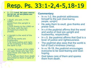 Resp. Ps. 33:1-2,4-5,18-19
• R. (22) Lord, let your mercy
be on us, as we place our
trust in you.
• 1 Exult, you just, in the
LORD;
praise from the upright is
fitting.
2 Give thanks to the LORD on
the harp; with the ten-
stringed lyre chant his
praises.
• 4 Upright is the word of the
LORD,
and all his works are
trustworthy.
5 He loves justice and right;
of the kindness of the LORD
the earth is full.
• 18 See, the eyes of the LORD
are upon those who fear him,
upon those who hope for his
kindness,
19 To deliver them from death
and preserve them in spite of
famine.
Commentary
• In vv.1-2, the psalmist addresses
himself to the just (God-fearing
people, upright).
• He asks them to exult, give thanks and
praise God.
• In v.4 the psalmist affirms that the word
and works of God are upright and
trustworthy, respectively.
• In v.5, the psalmist affirms that God is a
lover of justice and righteousness.
• The psalmist also sees that the world is
full of God’s kindness (mercy).
• In vv.18-19, the psalmist encourages
everyone to be God-fearing and God-
hoping.
• God takes care of them and spares
them from death.
 