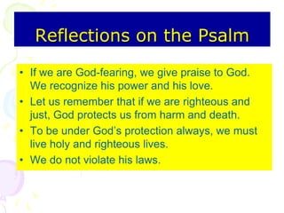 Reflections on the Psalm
• If we are God-fearing, we give praise to God.
We recognize his power and his love.
• Let us remember that if we are righteous and
just, God protects us from harm and death.
• To be under God’s protection always, we must
live holy and righteous lives.
• We do not violate his laws.
 