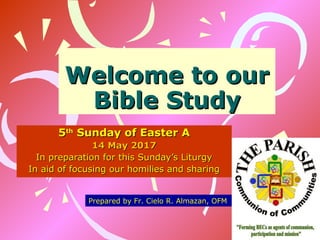 Welcome to ourWelcome to our
Bible StudyBible Study
55thth
Sunday of Easter ASunday of Easter A
14 May 201714 May 2017
In preparation for this Sunday’s LiturgyIn preparation for this Sunday’s Liturgy
In aid of focusing our homilies and sharingIn aid of focusing our homilies and sharing
Prepared by Fr. Cielo R. Almazan, OFM
 