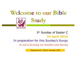 Welcome to our Bible
Study
5th
Sunday of Easter C
24 April 2016
In preparation for this Sunday’s liturgy
As aid in focusing our homilies and sharing
Prepared by Fr. Cielo R. Almazan, OFM
 