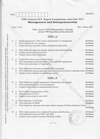 't,
I
USN
Time: 3 hrs.
10Ar-51
Max. Marks:.lQ0
Note: Answer FIVE full questions, selecting
ot leost TLI/O questions .from each part.
Fifth Semester B.E, Degree Examination, June/July 2013
Management and EntrepreneurshiP
E
q
39
8g
-iD'IA
dg
arro
U:
-i c.i
E
E
la.
b.
t^
b.
c.
3a.
b.
C.
4a.
b.
c.
PART-A
Define management. Write various characteristics of management. I
Write various roles of a manager.
Explain any two important modern management approaches.
.
Write differencesrbetween strategic planning and tactical phnning.
Explain various types of decisions.
Explain various steps ofplanning. r..
Write advantages and disadvantages of line and.Staff organization.
Write various principles of
Write differences between coordination.irnd cooperation.
(05 Marks)
(05 Marks)
(10 Marks)
(05 Marks)
(05 Marks)
(10 Marks)
(05 Marks)
(05 Marks)
(10 Marks)
(05 Marks)
(10 Mark!) .
(05 Marks)
(05 Marks)
(10 Marks)
Write differences among autocr.atic; participatiyg and Free-Rein Leadership styles. (05 Marks)
Explain various methods ofestabiiShing control. (10 Marks)
PART _ B
5 a. Write differences anion! Intrapreneur, Entrepreneur and N.{a4ager. (05 Marks)
b. Write imponant qualities of an entreprencur. (05 Marks)
c. Explain various stages in entrepreneurial process. (10 Marks)
6 a. Write v.arious characteristics of SSIs. (05 Marks)
b. Write.functions of WTO. (05 Marks)
c. Explain various steps to start a SSI. (10 Marks)
7 a. Write functions oITECSOK. (05 Marks)
b. Write functions of SIDBI. (05 Marks)
c. Write objectives, functions and single window concept of District Industries Centre. ;.1
8 a. Write various points to be considered for project identification. ,.:. ...
b. Write differences between PERT and CPM. 6 /
c. Explain various aspects ofproject feasibility studies. .'i_.i
:lEi
'",+l'
,k{,+*{. 11.1'
 