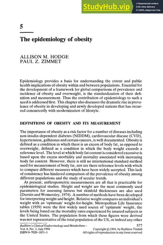 5
The epidemiology of obesity
ALLISON M. HODGE
PAUL Z. ZIMMET
Epidemiology provides a basis for understanding the extent and public
health implications of obesity within and between populations. Essential for
the development of a framework for global comparisons of prevalence and
incidence of obesity and overweight, is the standardization of their defi-
nition and measurement. Thus the contribution of epidemiology to such a
need is addressed first. This chapter also discusses the dramatic rise in preva-
lence of obesity in developing and newly developed nations that has occur-
red concurrently with modernization of lifestyle.
DEFINITIONS OF OBESITY AND ITS MEASUREMENT
The importance of obesity as a risk factor for a number of diseases including
non-insulin-dependent diabetes (NIDDM), cardiovascular disease (CVD),
hypertension, gallstones and certain cancers, is well documented. Obesity is
defined as a condition in which there is an excess of body fat, as opposed to
overweight, defined as a condition in which the body weight exceeds a
reference level. The level at which body fat content is considered excessive is
based upon the excess morbidity and mortality associated with increasing
body fat content. However, there is still no international standard method
used for measurement of body fat, nor are there reference levels with which
to compare different measures which have been widely accepted. This lack
of consistency has hindered comparison of the prevalence of obesity among
different populations and the study of secular trends.
At present, anthropometric measurements are all that is practicable for
epidemiological studies. Height and weight are the most commonly used
parameters for assessing fatness but skinfold thicknesses are also used
(Durnin and Womersley, 1974). A number of methods have been developed
for interpreting weight and height. Relative weight compares an individual's
weight with an 'optimum' weight-for-height. Metropolitan Life Insurance
tables (1959) were the first widely used source of 'optimum' weight, the
levels being based on the mortality rates experienced by insured subjects in
the United States. The population from which these figures were derived
was not representative of the total population of the US, or indeed any other
Baillidre"s Clinical Endocrinology and Metabolism-- 577
Vol. 8, No. 3, July 1994 Copyright © 1994, by Bailli~reTindall
ISBN 0-7020-1851-1 All rights of reproduction in any form reserved
 