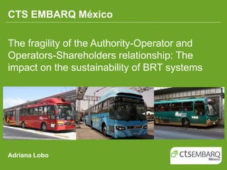 CTS EMBARQ México

The fragility of the Authority-Operator and
Operators-Shareholders relationship: The
impact on the sustainability of BRT systems




Adriana Lobo
 