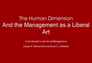 The Human DimensionAnd the Management as a Liberal Art From Drucker’s Lost Art of Management Joseph A. Maciariello and Karen E. Linkletter 