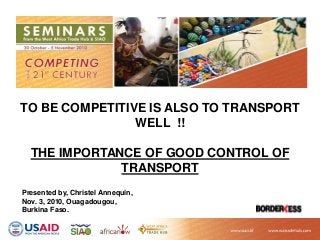 TO BE COMPETITIVE IS ALSO TO TRANSPORT
WELL !!
THE IMPORTANCE OF GOOD CONTROL OF
TRANSPORT
Presented by, Christel Annequin,
Nov. 3, 2010, Ouagadougou,
Burkina Faso.
 