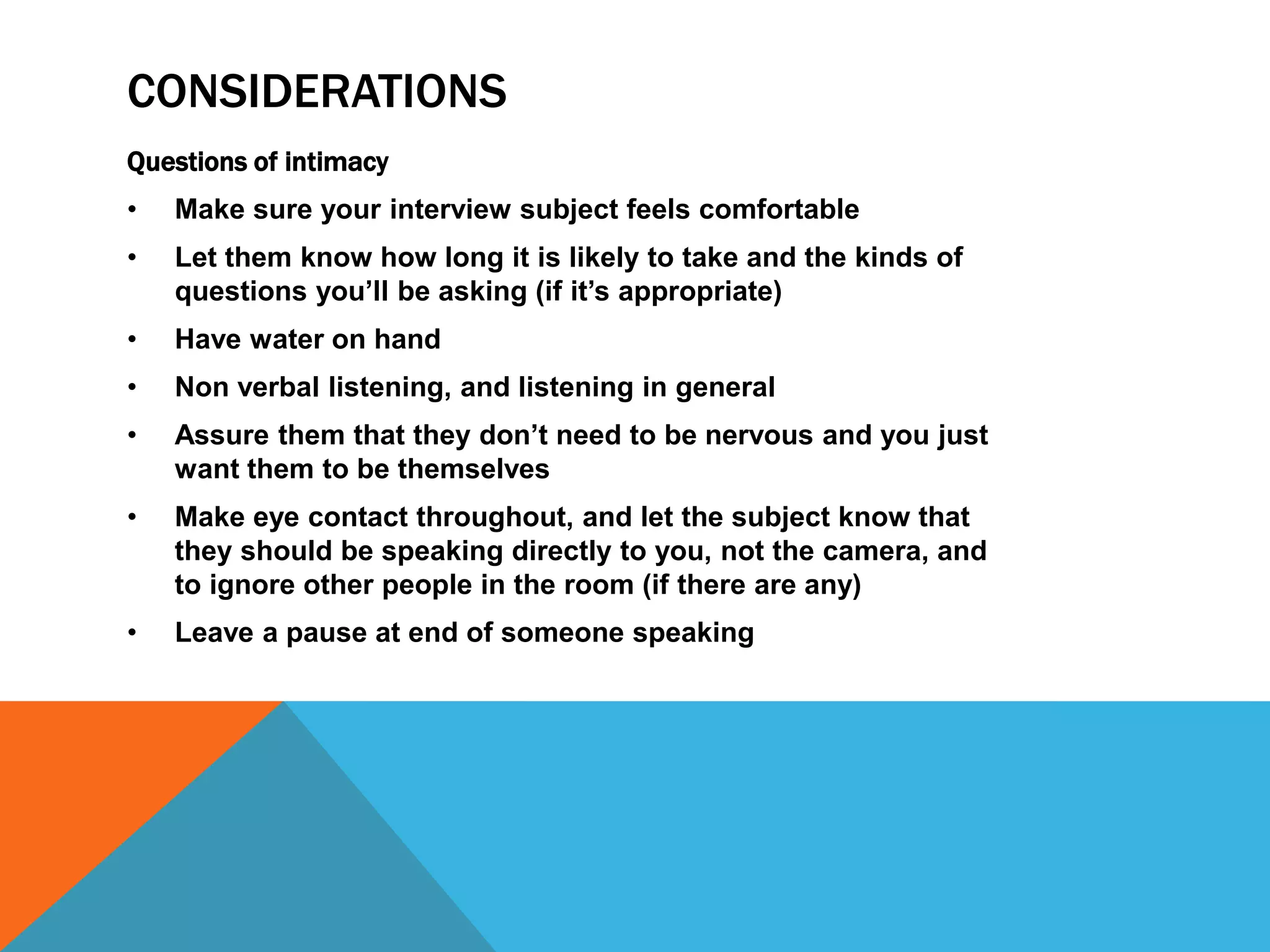 CONSIDERATIONS 
Questions of intimacy 
• Make sure your interview subject feels comfortable 
• Let them know how long it is likely to take and the kinds of 
questions you’ll be asking (if it’s appropriate) 
• Have water on hand 
• Non verbal listening, and listening in general 
• Assure them that they don’t need to be nervous and you just 
want them to be themselves 
• Make eye contact throughout, and let the subject know that 
they should be speaking directly to you, not the camera, and 
to ignore other people in the room (if there are any) 
• Leave a pause at end of someone speaking 
 