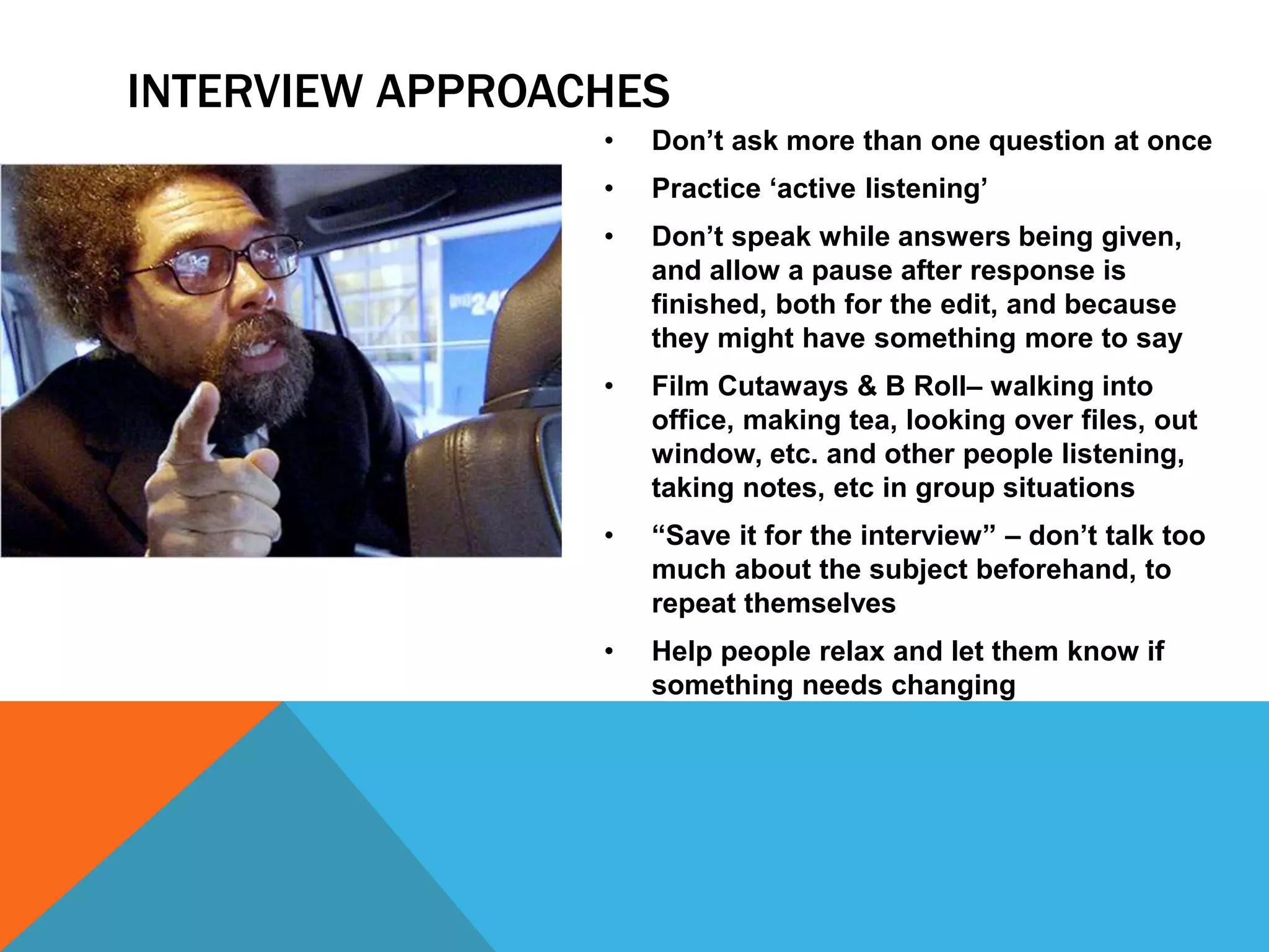 INTERVIEW APPROACHES 
• Don’t ask more than one question at once 
• Practice ‘active listening’ 
• Don’t speak while answers being given, 
and allow a pause after response is 
finished, both for the edit, and because 
they might have something more to say 
• Film Cutaways & B Roll– walking into 
office, making tea, looking over files, out 
window, etc. and other people listening, 
taking notes, etc in group situations 
• “Save it for the interview” – don’t talk too 
much about the subject beforehand, to 
repeat themselves 
• Help people relax and let them know if 
something needs changing 
 