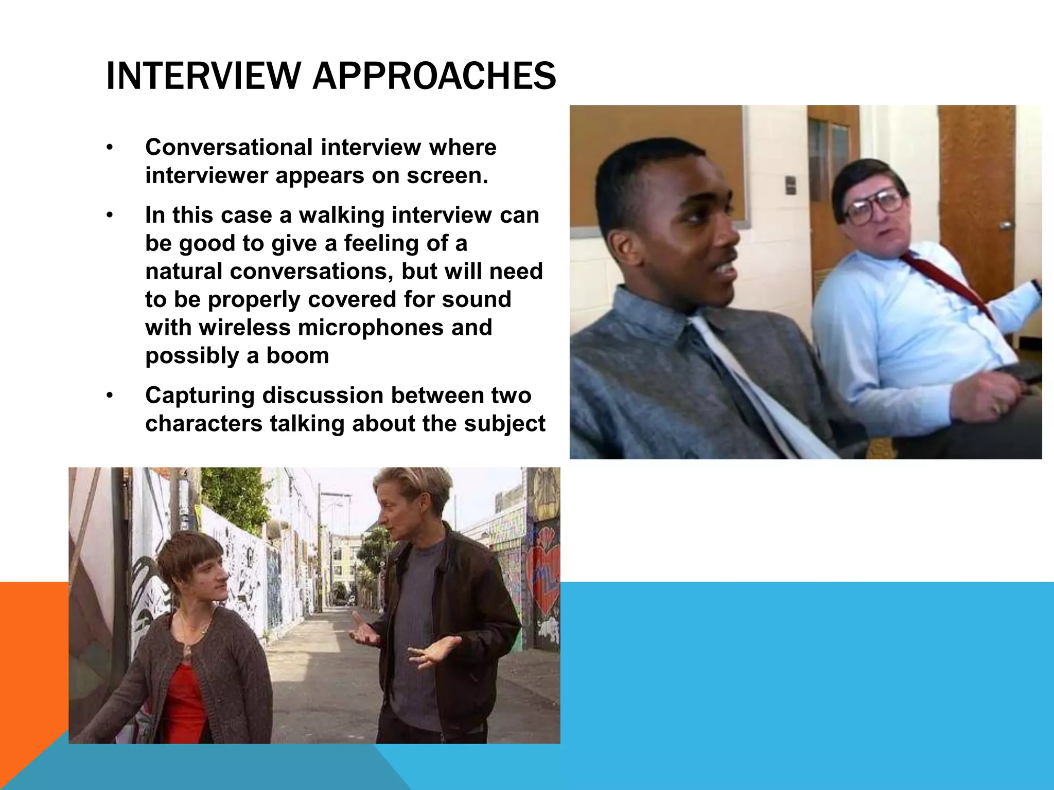 INTERVIEW APPROACHES 
• Conversational interview where 
interviewer appears on screen. 
• In this case a walking interview can 
be good to give a feeling of a 
natural conversations, but will need 
to be properly covered for sound 
with wireless microphones and 
possibly a boom 
• Capturing discussion between two 
characters talking about the subject 
 