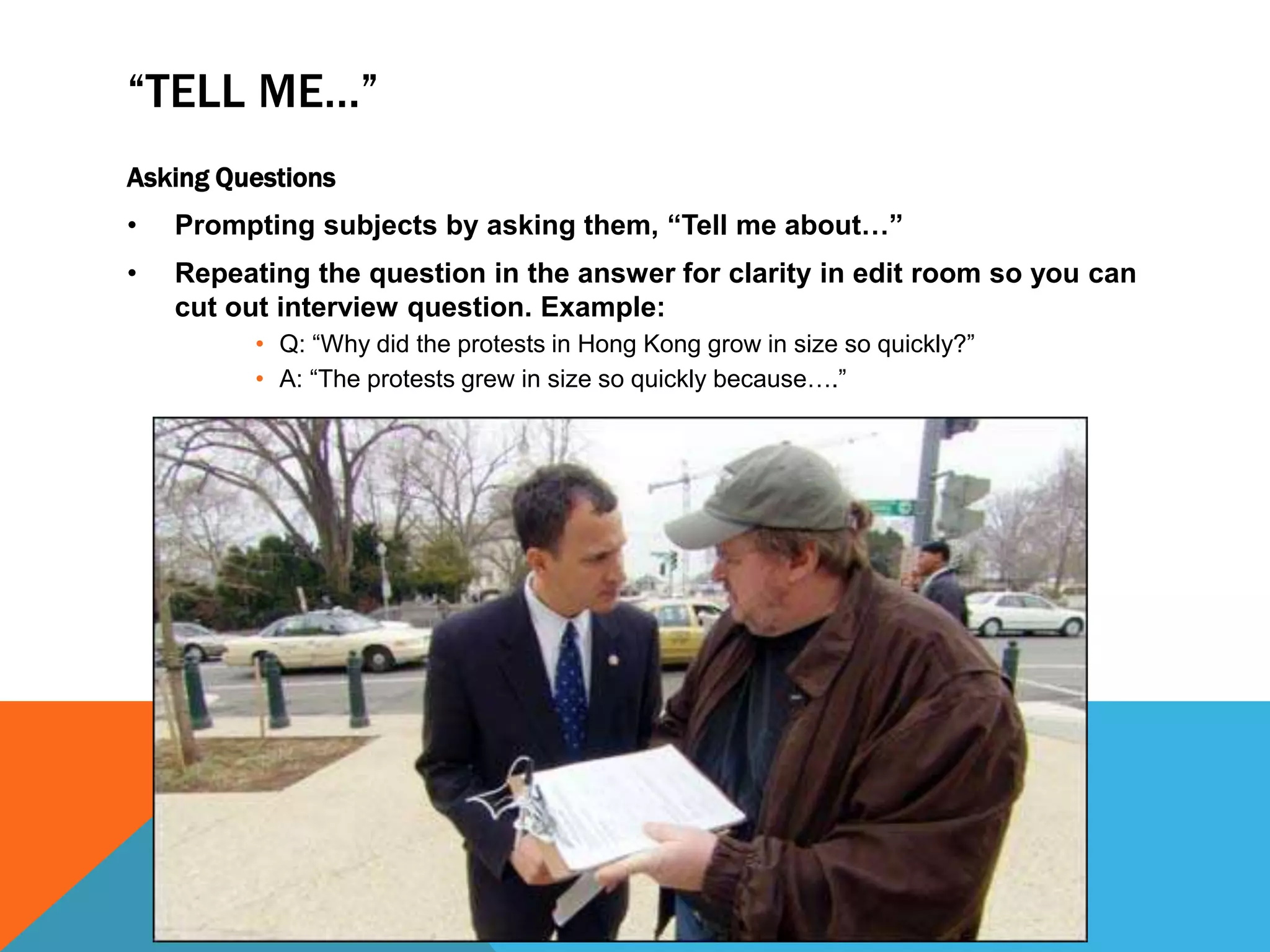 “TELL ME…” 
Asking Questions 
• Prompting subjects by asking them, “Tell me about…” 
• Repeating the question in the answer for clarity in edit room so you can 
cut out interview question. Example: 
• Q: “Why did the protests in Hong Kong grow in size so quickly?” 
• A: “The protests grew in size so quickly because….” 
 