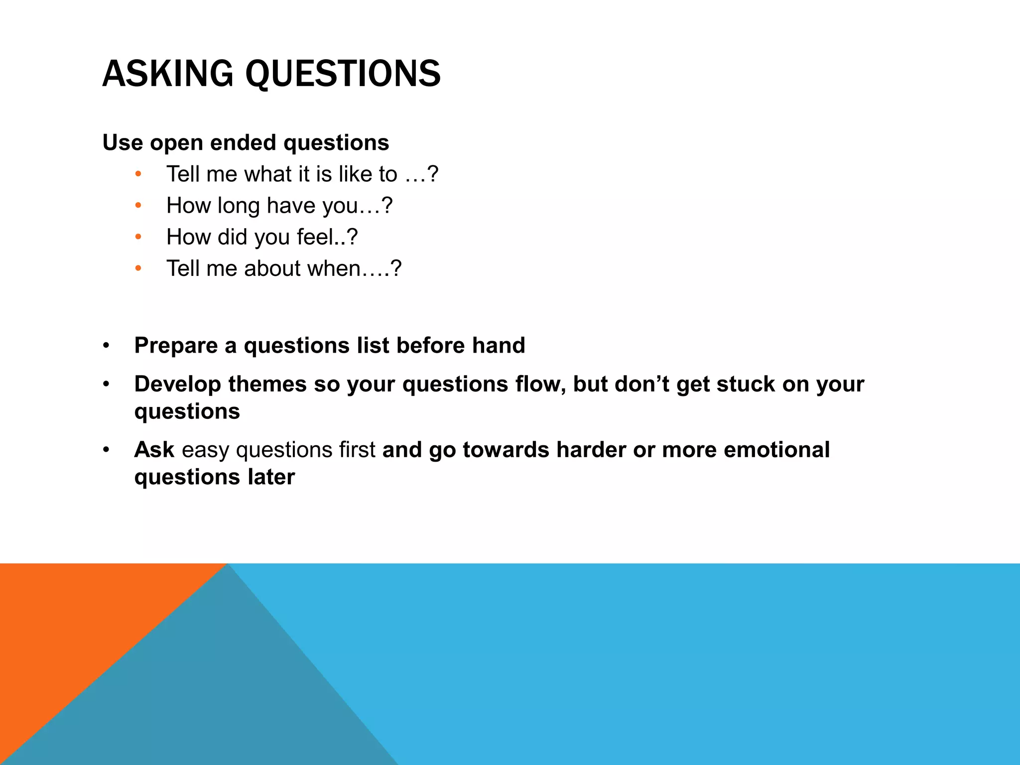 ASKING QUESTIONS 
Use open ended questions 
• Tell me what it is like to …? 
• How long have you…? 
• How did you feel..? 
• Tell me about when….? 
• Prepare a questions list before hand 
• Develop themes so your questions flow, but don’t get stuck on your 
questions 
• Ask easy questions first and go towards harder or more emotional 
questions later 
 