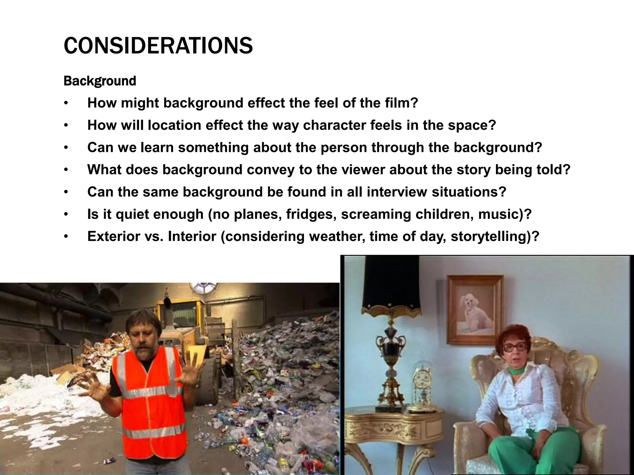 CONSIDERATIONS 
Background 
• How might background effect the feel of the film? 
• How will location effect the way character feels in the space? 
• Can we learn something about the person through the background? 
• What does background convey to the viewer about the story being told? 
• Can the same background be found in all interview situations? 
• Is it quiet enough (no planes, fridges, screaming children, music)? 
• Exterior vs. Interior (considering weather, time of day, storytelling)? 
 