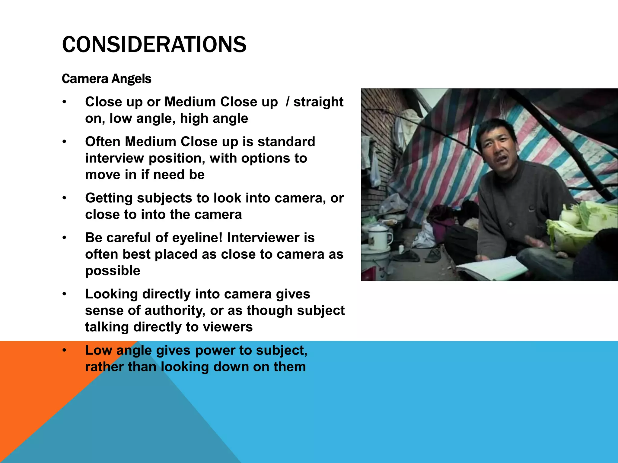 CONSIDERATIONS 
Camera Angels 
• Close up or Medium Close up / straight 
on, low angle, high angle 
• Often Medium Close up is standard 
interview position, with options to 
move in if need be 
• Getting subjects to look into camera, or 
close to into the camera 
• Be careful of eyeline! Interviewer is 
often best placed as close to camera as 
possible 
• Looking directly into camera gives 
sense of authority, or as though subject 
talking directly to viewers 
• Low angle gives power to subject, 
rather than looking down on them 
 