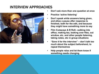 INTERVIEW APPROACHES 
• Don’t ask more than one question at once 
• Practice ‘active listening’ 
• Don’t speak while answers being given, 
and allow a pause after response is 
finished, both for the edit, and because 
they might have something more to say 
• Film Cutaways & B Roll– walking into 
office, making tea, looking over files, out 
window, etc. and other people listening, 
taking notes, etc in group situations 
• “Save it for the interview” – don’t talk too 
much about the subject beforehand, to 
repeat themselves 
• Help people relax and let them know if 
something needs changing 
 