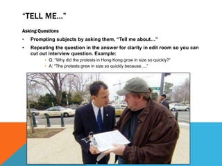 “TELL ME…” 
Asking Questions 
• Prompting subjects by asking them, “Tell me about…” 
• Repeating the question in the answer for clarity in edit room so you can 
cut out interview question. Example: 
• Q: “Why did the protests in Hong Kong grow in size so quickly?” 
• A: “The protests grew in size so quickly because….” 
 