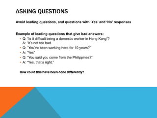 ASKING QUESTIONS 
Avoid leading questions, and questions with ‘Yes’ and ‘No’ responses 
Example of leading questions that give bad answers: 
• Q: “Is it difficult being a domestic worker in Hong Kong”? 
A: “It’s not too bad. 
• Q: “You’ve been working here for 10 years?” 
• A: “Yes” 
• Q: “You said you come from the Philippines?” 
• A: “Yes, that’s right.” 
How could this have been done differently? 
 