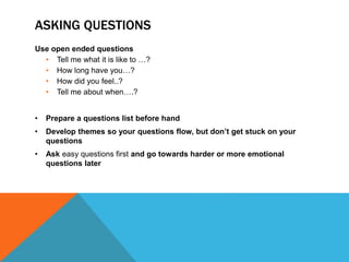 ASKING QUESTIONS 
Use open ended questions 
• Tell me what it is like to …? 
• How long have you…? 
• How did you feel..? 
• Tell me about when….? 
• Prepare a questions list before hand 
• Develop themes so your questions flow, but don’t get stuck on your 
questions 
• Ask easy questions first and go towards harder or more emotional 
questions later 
 