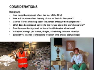 CONSIDERATIONS 
Background 
• How might background effect the feel of the film? 
• How will location effect the way character feels in the space? 
• Can we learn something about the person through the background? 
• What does background convey to the viewer about the story being told? 
• Can the same background be found in all interview situations? 
• Is it quiet enough (no planes, fridges, screaming children, music)? 
• Exterior vs. Interior (considering weather, time of day, storytelling)? 
 