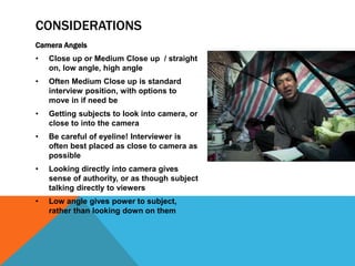 CONSIDERATIONS 
Camera Angels 
• Close up or Medium Close up / straight 
on, low angle, high angle 
• Often Medium Close up is standard 
interview position, with options to 
move in if need be 
• Getting subjects to look into camera, or 
close to into the camera 
• Be careful of eyeline! Interviewer is 
often best placed as close to camera as 
possible 
• Looking directly into camera gives 
sense of authority, or as though subject 
talking directly to viewers 
• Low angle gives power to subject, 
rather than looking down on them 
 