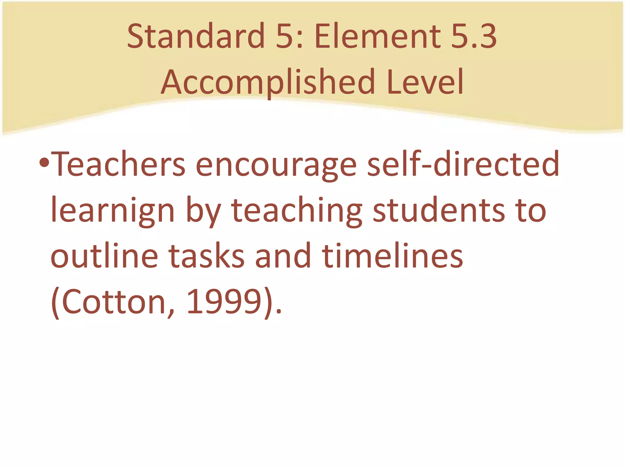 Standard 5: Element 5.3AccomplishedLevelTeachers encourage self-directedlearnign by teachingstudents to outlinetasks and timelines (Cotton, 1999).