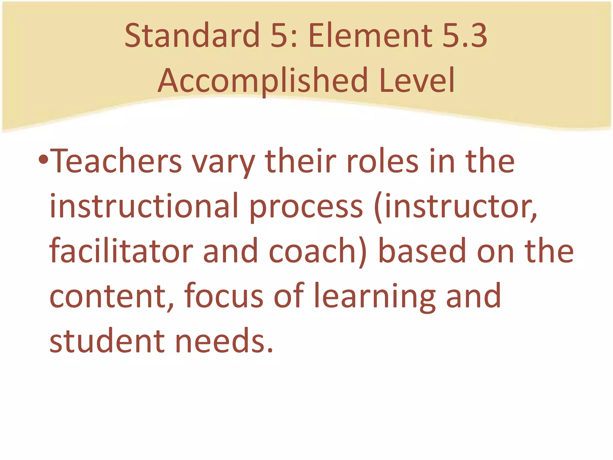 Standard 5: Element 5.3AccomplishedLevelTeachersvarytheirroles in the instructionalprocess (instructor, facilitator and coach) based on the content, focus of learning and studentneeds.