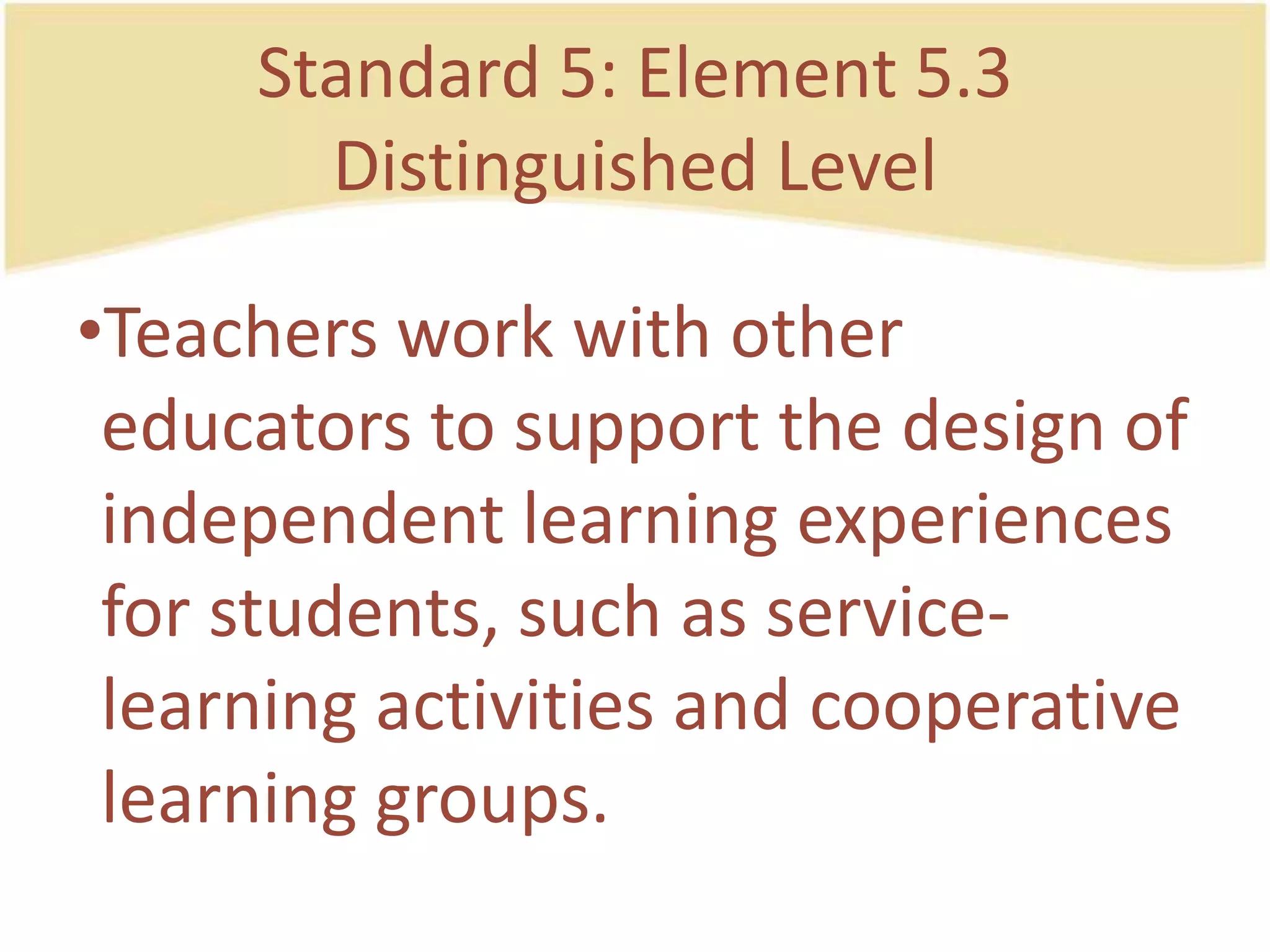 Standard 5: Element 5.3DistinguishedLevelTeachersworkwithothereducators to support the design of independentlearningexperiences for students, such as service-learningactivities and cooperativelearning groups.