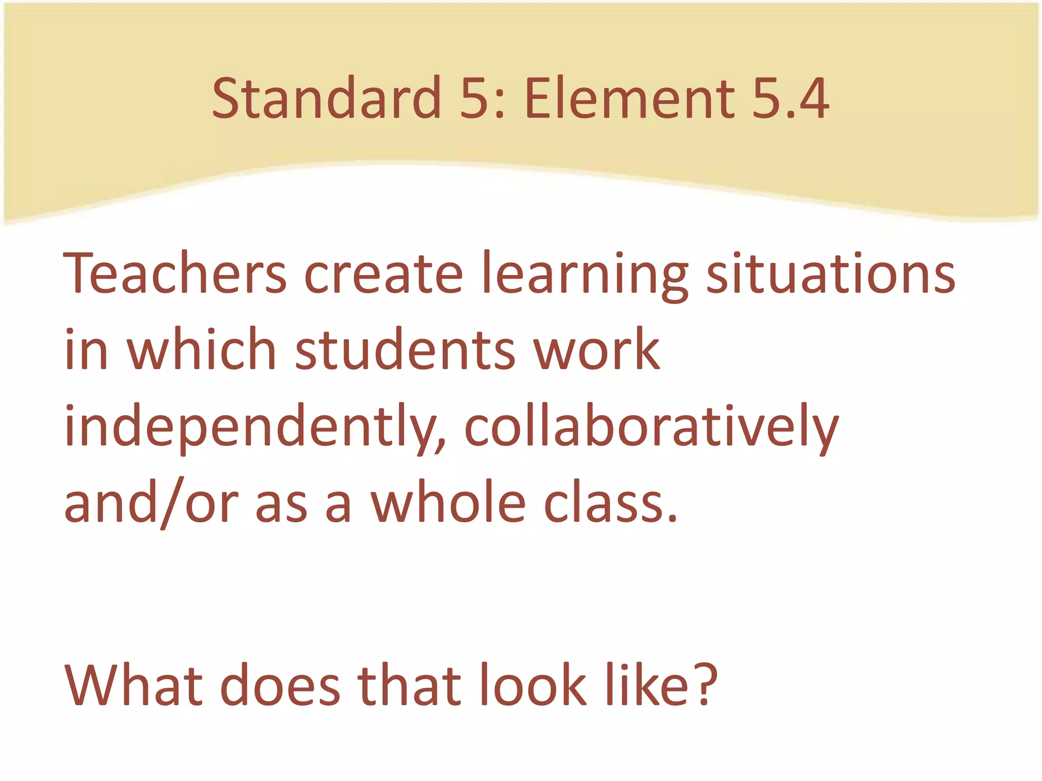 Standard 5: Element 5.4Teacherscreatelearning situations in whichstudentsworkindependently, collaboratively and/or as a whole class.Whatdoesthat look like?