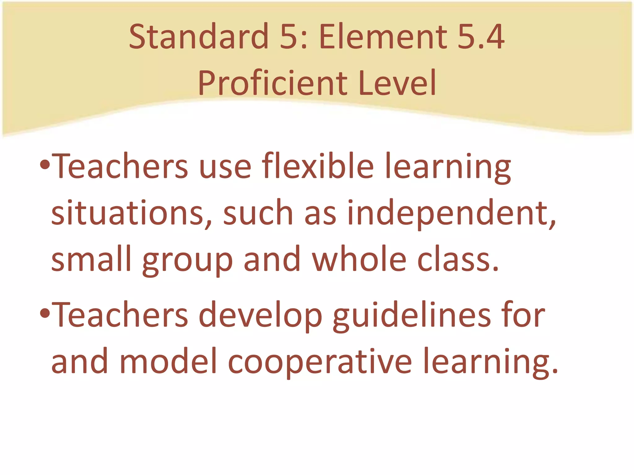 Standard 5: Element 5.4ProficientLevelTeachers use flexible learning situations, such as independent, small group and whole class.Teachersdevelop guidelines for and model cooperativelearning.