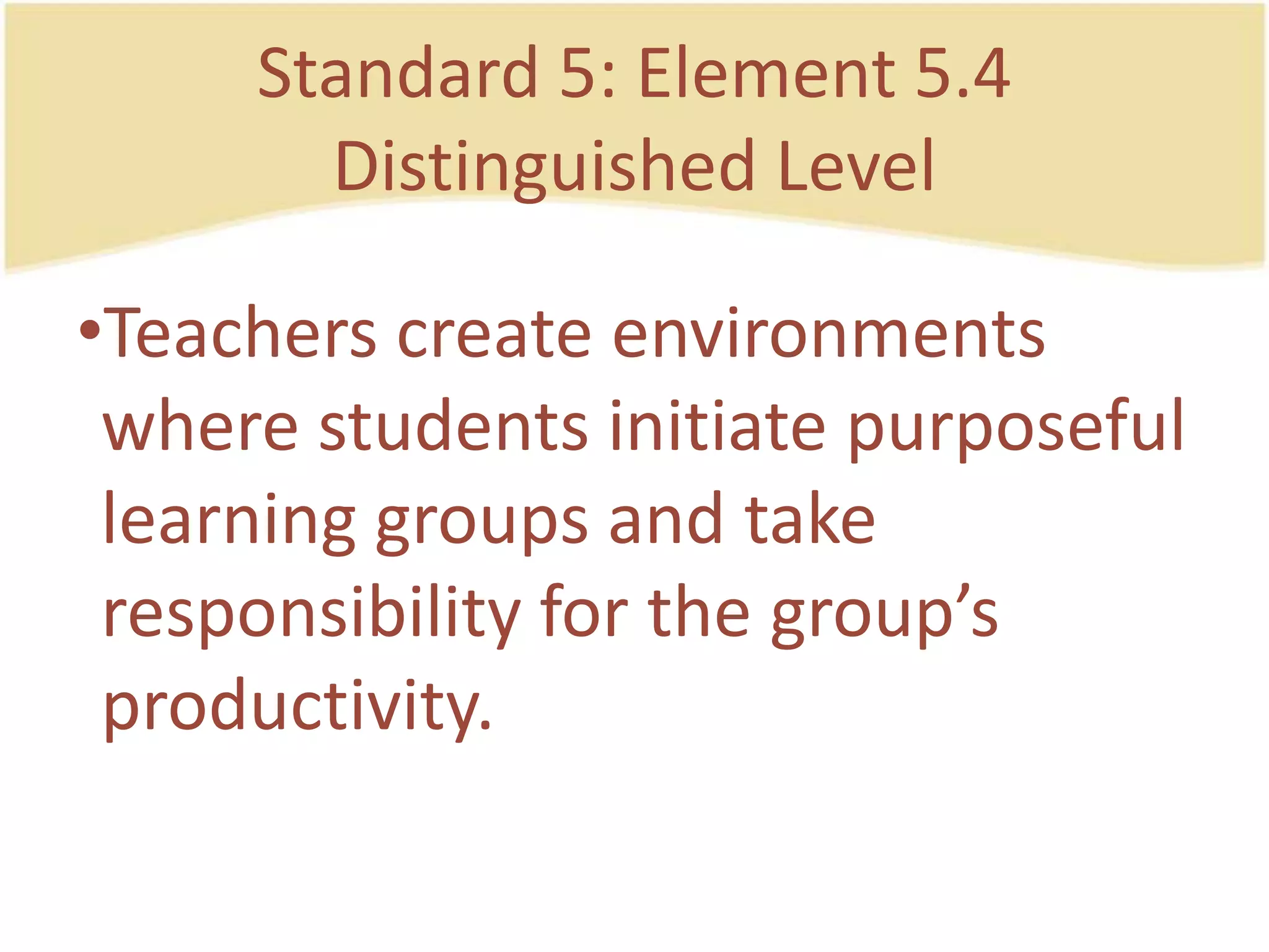 Standard 5: Element 5.4DistinguishedLevelTeacherscreateenvironmentswherestudentsinitiatepurposefullearning groups and takeresponsibility for the group’sproductivity.