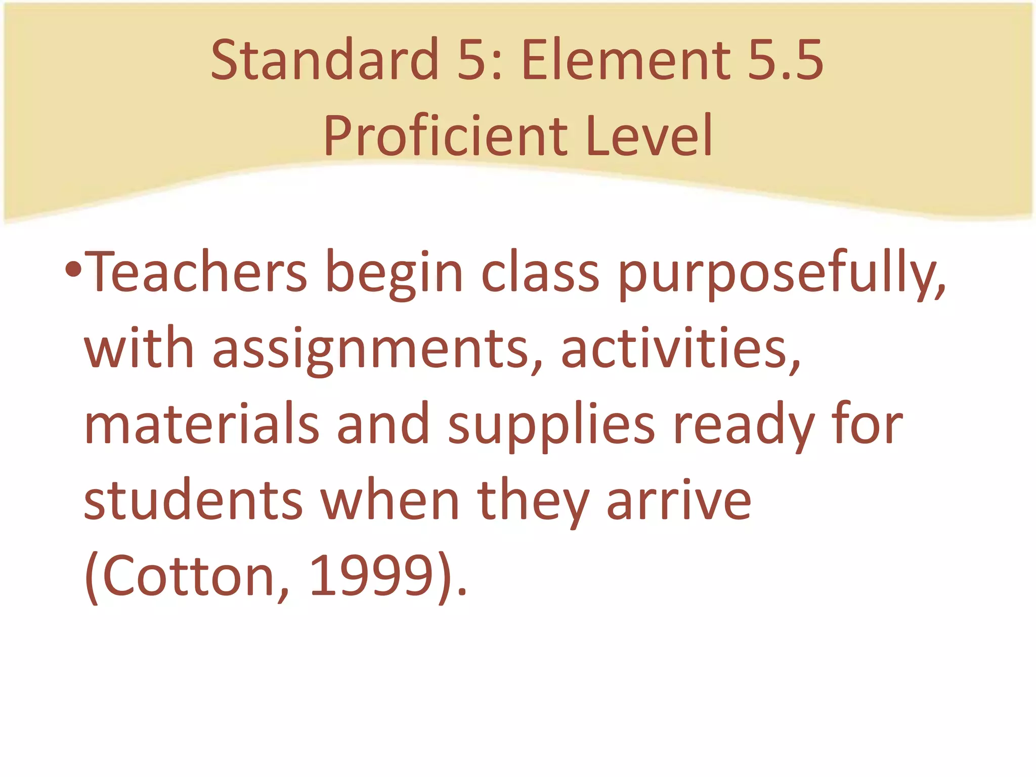 Standard 5: Element 5.5ProficientLevelTeachersbegin class purposefully, withassignments, activities, materials and supplies ready for studentswhenthey arrive (Cotton, 1999).