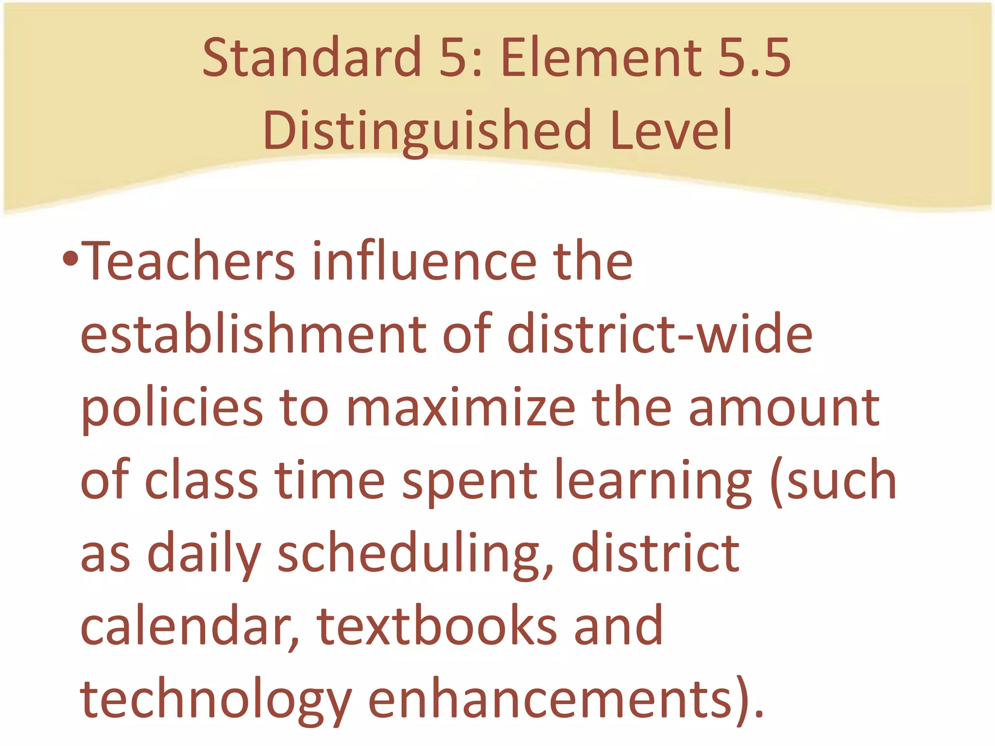 Standard 5: Element 5.5DistinguishedLevelTeachers influence the establishment of district-widepolicies to maximize the amount of class time spentlearning (such as dailyscheduling, district calendar, textbooks and technologyenhancements).