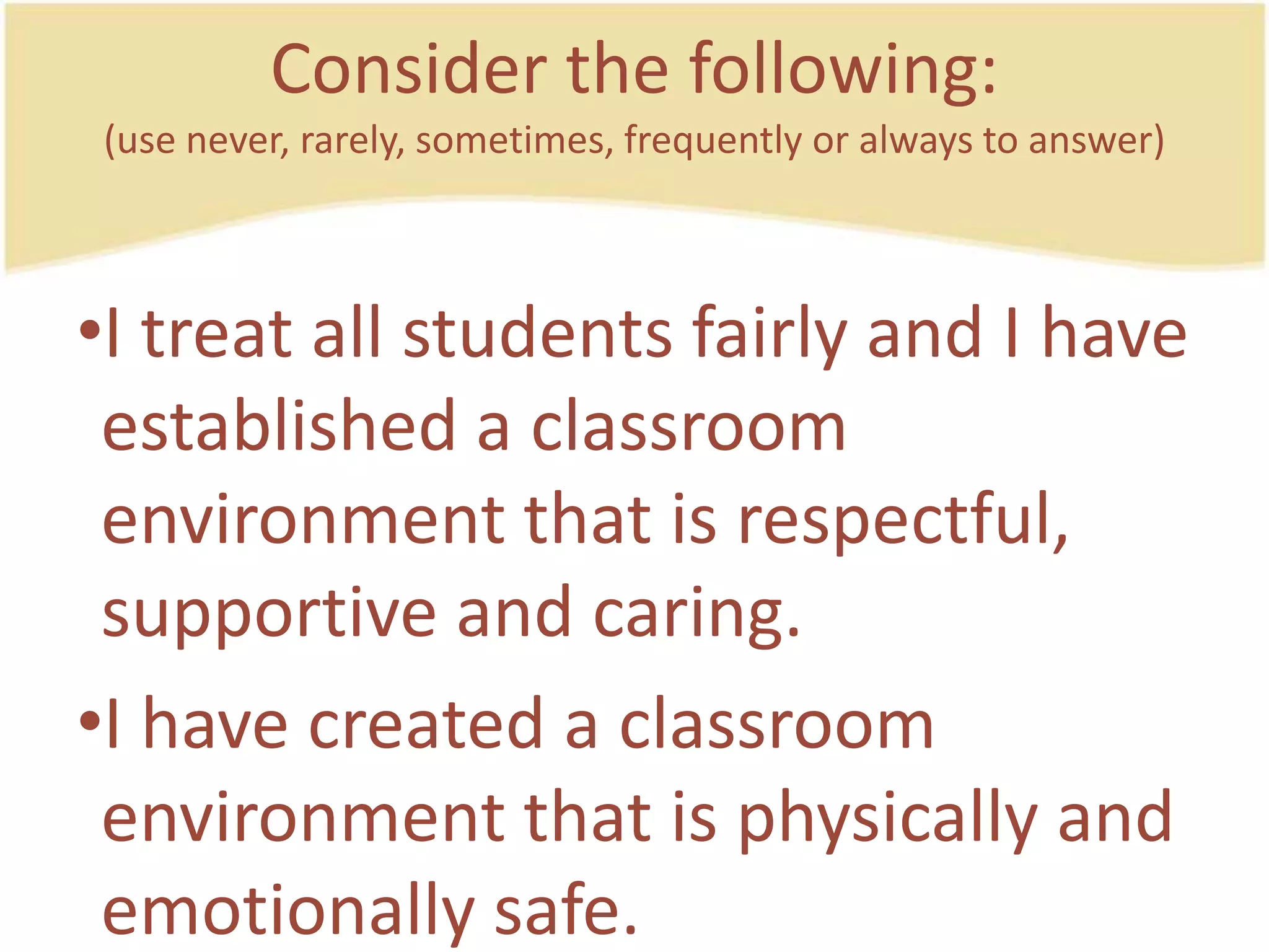 Consider the following:(use never, rarely, sometimes, frequently or always to answer)I treat all studentsfairly and I have established a classroomenvironmentthatisrespectful, supportive and caring.I have created a classroomenvironmentthatisphysically and emotionallysafe.
