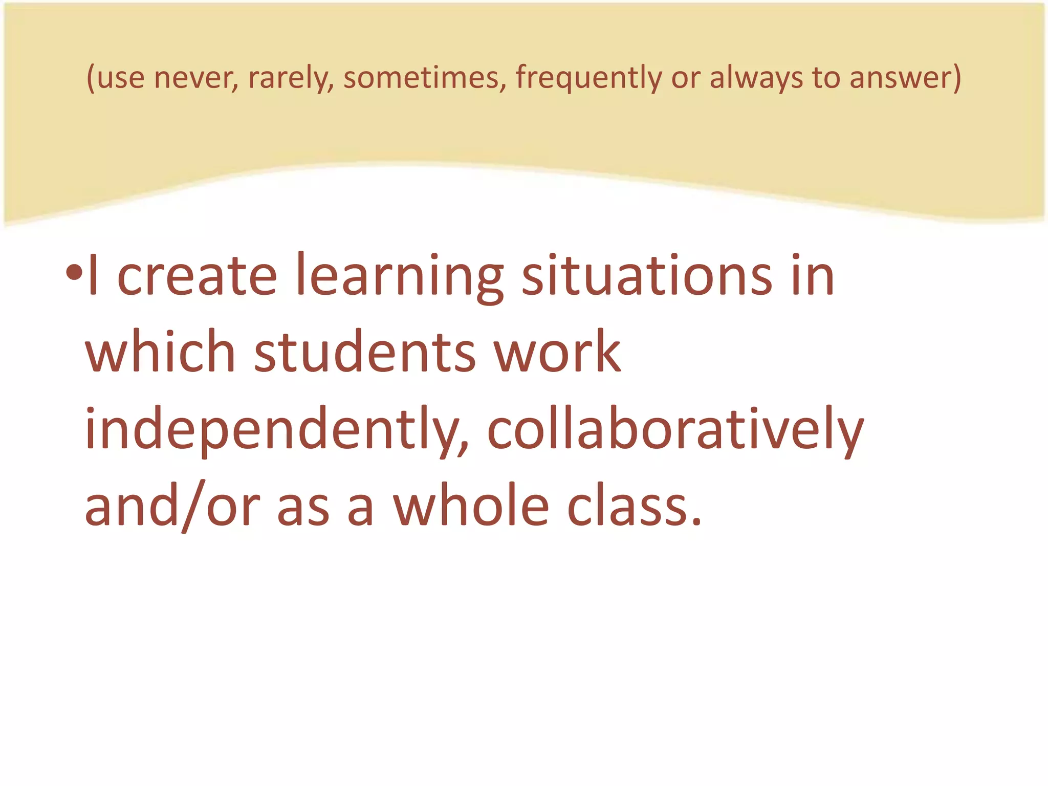(use never, rarely, sometimes, frequently or always to answer)I createlearning situations in whichstudentsworkindependently, collaboratively and/or as a whole class.