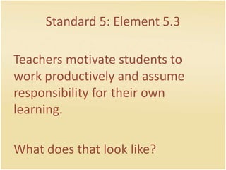 Standard 5: Element 5.3Teachersmotivatestudents to workproductively and assume responsibility for theirownlearning.Whatdoesthat look like?