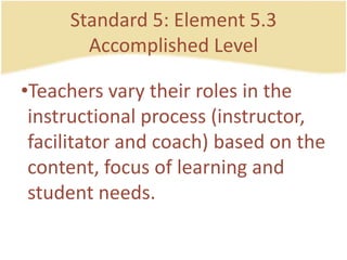 Standard 5: Element 5.3AccomplishedLevelTeachersvarytheirroles in the instructionalprocess (instructor, facilitator and coach) based on the content, focus of learning and studentneeds.