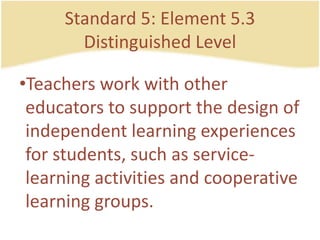Standard 5: Element 5.3DistinguishedLevelTeachersworkwithothereducators to support the design of independentlearningexperiences for students, such as service-learningactivities and cooperativelearning groups.