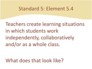 Standard 5: Element 5.4Teacherscreatelearning situations in whichstudentsworkindependently, collaboratively and/or as a whole class.Whatdoesthat look like?