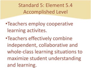 Standard 5: Element 5.4AccomplishedLevelTeachersemploycooperativelearningactivites.Teacherseffectively combine independent, collaborative and whole-class learning situations to maximizestudentunderstanding and learning.