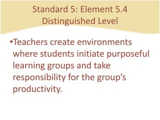 Standard 5: Element 5.4DistinguishedLevelTeacherscreateenvironmentswherestudentsinitiatepurposefullearning groups and takeresponsibility for the group’sproductivity.