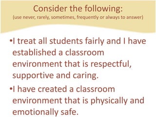 Consider the following:(use never, rarely, sometimes, frequently or always to answer)I treat all studentsfairly and I have established a classroomenvironmentthatisrespectful, supportive and caring.I have created a classroomenvironmentthatisphysically and emotionallysafe.