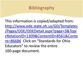 BibliographyThis information is copied/adapted from:  http://www.ode.state.oh.us/GD/Templates/Pages/ODE/ODEDetail.aspx?page=3&TopicRelationID=1309&ContentID=8561&Content=86686  Click on “Standards for OhioEducators” to review the entire100-page document.
