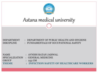 Astana medical university
DEPARTMENT : DEPARTMENT OF PUBLIC HEALTH AND HYGIENE
DISCIPLINE : FUNDAMENTALS OF OCCUPATIONAL SAFETY
NAME : AVNISH RATAN JAISWAL
SPECIALIZATION : GENERAL MEDICINE
GROUP : 255 GM
THEME : INFECTION SAFETY OF HEALTHCARE WORKERS
 
