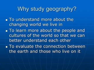 Why study geography? To understand more about the changing world we live in To learn more about the people and cultures of the world so that we can better understand each other To evaluate the connection between the earth and those who live on it 