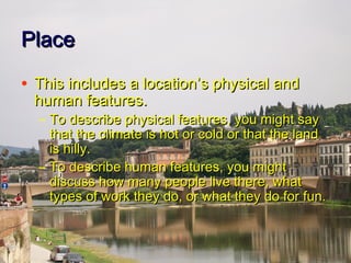 PlacePlace
• This includes a locationThis includes a location’’s physical ands physical and
human features.human features.
– To describe physical features, you might sayTo describe physical features, you might say
that the climate is hot or cold or that the landthat the climate is hot or cold or that the land
is hilly.is hilly.
– To describe human features, you mightTo describe human features, you might
discuss how many people live there, whatdiscuss how many people live there, what
types of work they do, or what they do for fun.types of work they do, or what they do for fun.
 
