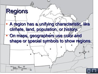 RegionsRegions
• A region has a unifying characteristic, likeA region has a unifying characteristic, like
climate, land, population, or history.climate, land, population, or history.
• On maps, geographers use color andOn maps, geographers use color and
shape or special symbols to show regions.shape or special symbols to show regions.
 